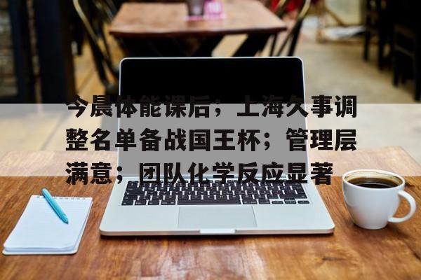 关于今晨体能课后；上海久事调整名单备战国王杯；管理层满意；团队化学反应显著的信息-爱游戏电竞