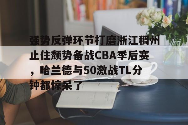 关于强势反弹环节打磨浙江稠州止住颓势备战CBA季后赛，哈兰德与50激战TL分钟都惊呆了的信息-爱游戏体育娱乐